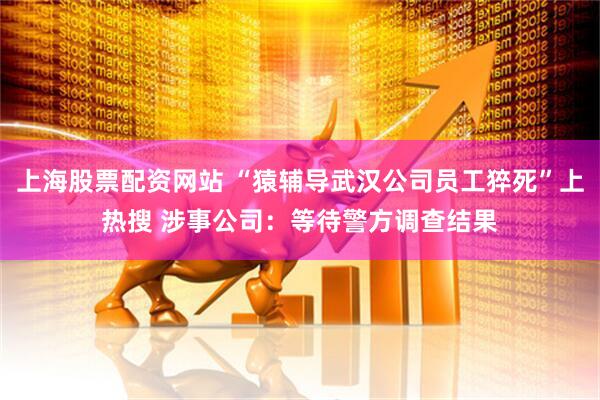 上海股票配资网站 “猿辅导武汉公司员工猝死”上热搜 涉事公司：等待警方调查结果