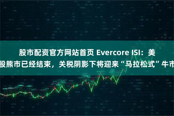 股市配资官方网站首页 Evercore ISI：美股熊市已经结束，关税阴影下将迎来“马拉松式”牛市