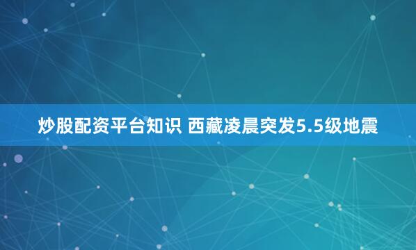 炒股配资平台知识 西藏凌晨突发5.5级地震