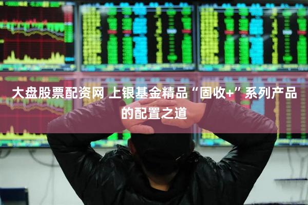 大盘股票配资网 上银基金精品“固收+”系列产品的配置之道