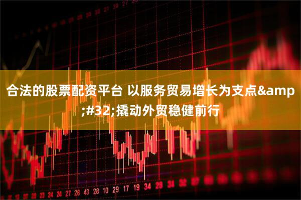 合法的股票配资平台 以服务贸易增长为支点&#32;撬动外贸稳健前行