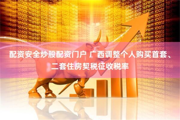 配资安全炒股配资门户 广西调整个人购买首套、二套住房契税征收税率