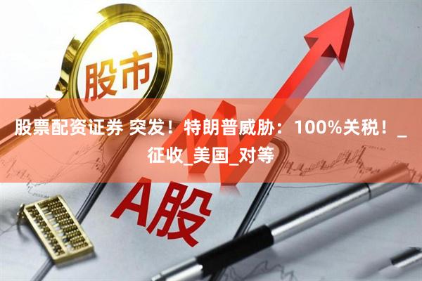 股票配资证券 突发！特朗普威胁：100%关税！_征收_美国_对等