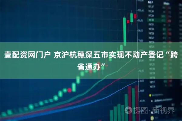 壹配资网门户 京沪杭穗深五市实现不动产登记“跨省通办”