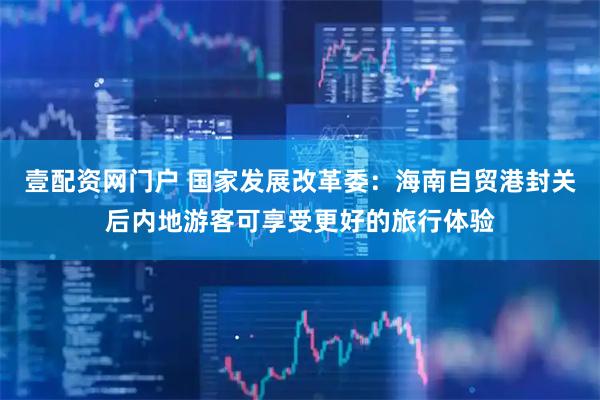 壹配资网门户 国家发展改革委：海南自贸港封关后内地游客可享受更好的旅行体验