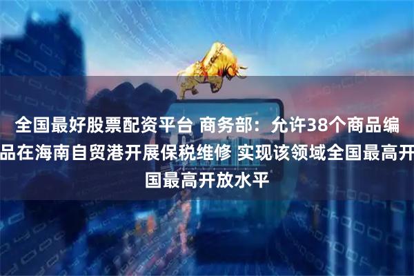全国最好股票配资平台 商务部：允许38个商品编码的产品在海南自贸港开展保税维修 实现该领域全国最高开放水平