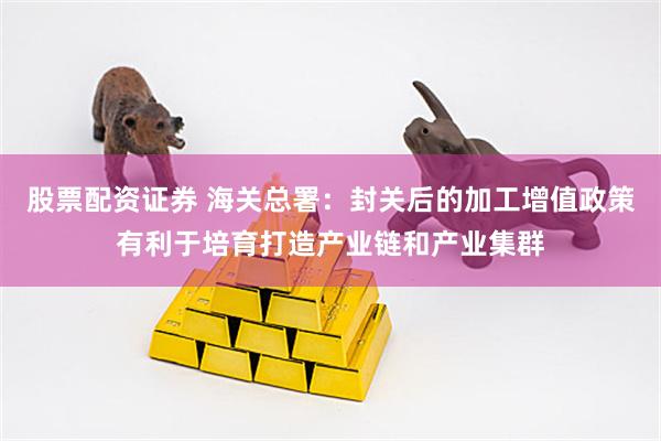 股票配资证券 海关总署：封关后的加工增值政策有利于培育打造产业链和产业集群