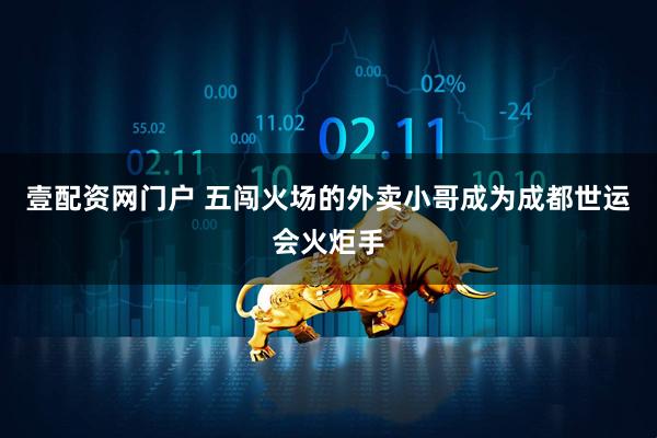 壹配资网门户 五闯火场的外卖小哥成为成都世运会火炬手