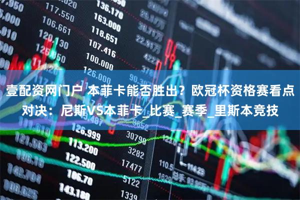 壹配资网门户 本菲卡能否胜出？欧冠杯资格赛看点对决：尼斯VS本菲卡_比赛_赛季_里斯本竞技