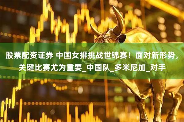 股票配资证券 中国女排挑战世锦赛！面对新形势，关键比赛尤为重要_中国队_多米尼加_对手
