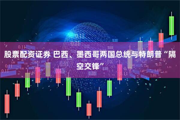 股票配资证券 巴西、墨西哥两国总统与特朗普“隔空交锋”
