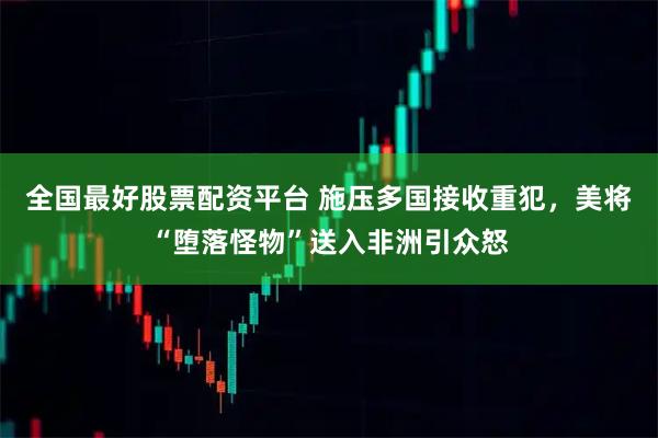 全国最好股票配资平台 施压多国接收重犯，美将“堕落怪物”送入非洲引众怒