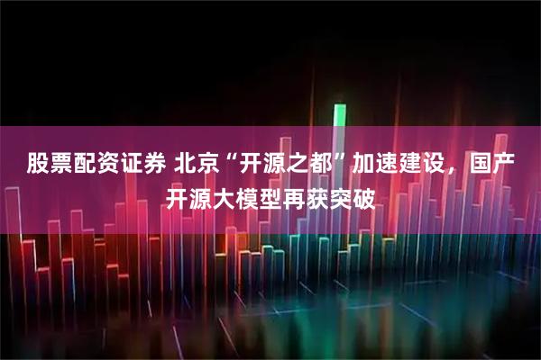 股票配资证券 北京“开源之都”加速建设，国产开源大模型再获突破