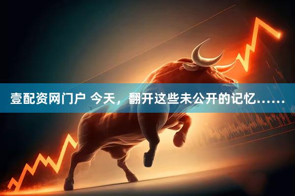 壹配资网门户 今天，翻开这些未公开的记忆……