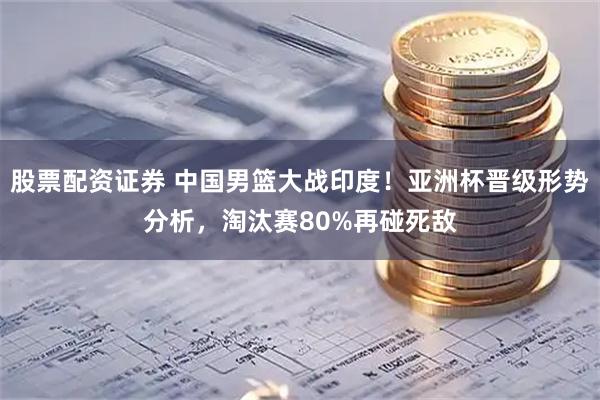 股票配资证券 中国男篮大战印度！亚洲杯晋级形势分析，淘汰赛80%再碰死敌