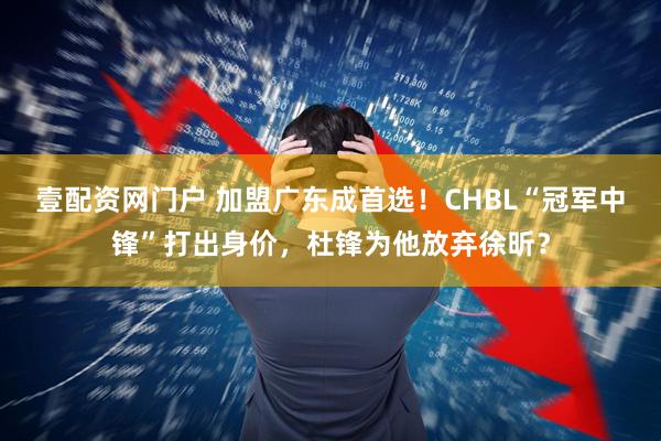 壹配资网门户 加盟广东成首选！CHBL“冠军中锋”打出身价，杜锋为他放弃徐昕？