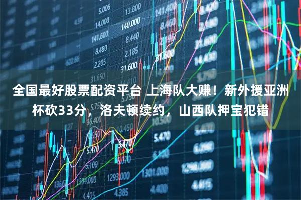 全国最好股票配资平台 上海队大赚！新外援亚洲杯砍33分，洛夫顿续约，山西队押宝犯错