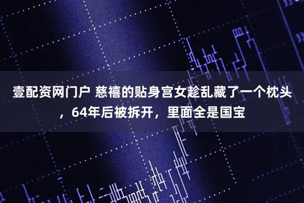 壹配资网门户 慈禧的贴身宫女趁乱藏了一个枕头，64年后被拆开，里面全是国宝