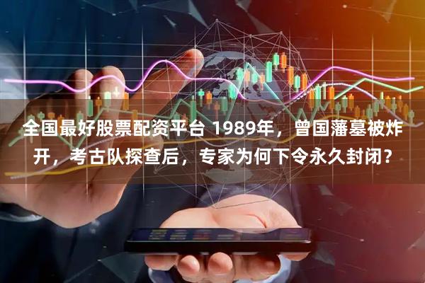 全国最好股票配资平台 1989年，曾国藩墓被炸开，考古队探查后，专家为何下令永久封闭？