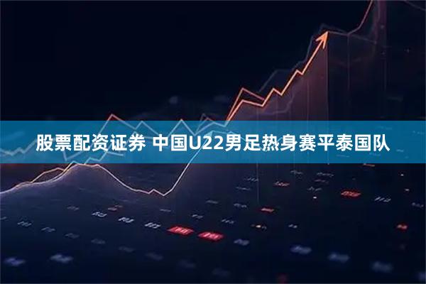 股票配资证券 中国U22男足热身赛平泰国队