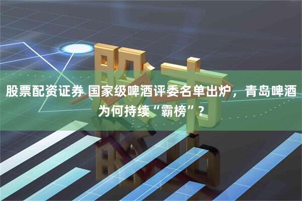 股票配资证券 国家级啤酒评委名单出炉，青岛啤酒为何持续“霸榜”？