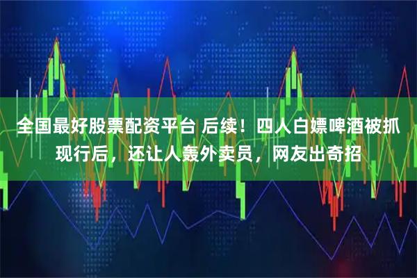 全国最好股票配资平台 后续！四人白嫖啤酒被抓现行后，还让人轰外卖员，网友出奇招