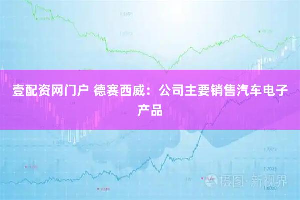 壹配资网门户 德赛西威：公司主要销售汽车电子产品